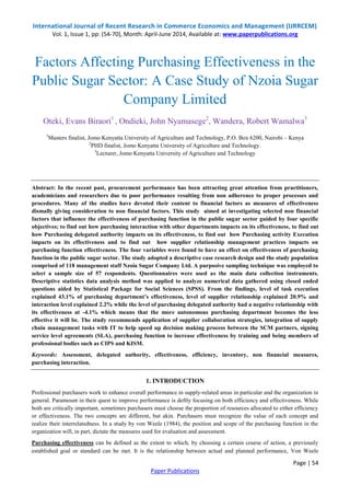 International Journal of Recent Research in Commerce Economics and Management (IJRRCEM) 
Vol. 1, Issue 1, pp: (54-70), Month: April-June 2014, Available at: www.paperpublications.org 
Factors Affecting Purchasing Effectiveness in the 
Public Sugar Sector: A Case Study of Nzoia Sugar 
Oteki, Evans Biraori1 , Ondieki, John Nyamasege2, Wandera, Robert Wamalwa3 
1Masters finalist, Jomo Kenyatta University of Agriculture and Technology, P.O. Box 6200, Nairobi – Kenya 
Abstract: In the recent past, procurement performance has been attracting great attention from practitioners, 
academicians and researchers due to poor performance resulting from non adherence to proper processes and 
procedures. Many of the studies have devoted their content to financial factors as measures of effectiveness 
dismally giving consideration to non financial factors. This study aimed at investigating selected non financial 
factors that influence the effectiveness of purchasing function in the public sugar sector guided by four specific 
objectives; to find out how purchasing interaction with other departments impacts on its effectiveness, to find out 
how Purchasing delegated authority impacts on its effectiveness, to find out how Purchasing activity Execution 
impacts on its effectiveness and to find out how supplier relationship management practices impacts on 
purchasing function effectiveness. The four variables were found to have an effect on effectiveness of purchasing 
function in the public sugar sector. The study adopted a descriptive case research design and the study population 
comprised of 118 management staff Nzoia Sugar Company Ltd. A purposive sampling technique was employed to 
select a sample size of 57 respondents. Questionnaires were used as the main data collection instruments. 
Descriptive statistics data analysis method was applied to analyze numerical data gathered using closed ended 
questions aided by Statistical Package for Social Sciences (SPSS). From the findings, level of task execution 
explained 43.1% of purchasing department’s effectiveness, level of supplier relationship explained 20.9% and 
interaction level explained 2.2% while the level of purchasing delegated authority had a negative relationship with 
its effectiveness at -4.1% which means that the more autonomous purchasing department becomes the less 
effective it will be. The study recommends application of supplier collaboration strategies, integration of supply 
chain management tasks with IT to help speed up decision making process between the SCM partners, signing 
service level agreements (SLA), purchasing function to increase effectiveness by training and being members of 
professional bodies such as CIPS and KISM. 
Keywords: Assessment, delegated authority, effectiveness, efficiency, inventory, non financial measures, 
purchasing interaction. 
Professional purchasers work to enhance overall performance in supply-related areas in particular and the organization in 
general. Paramount in their quest to improve performance is deftly focusing on both efficiency and effectiveness. While 
both are critically important, sometimes purchasers must choose the proportion of resources allocated to either efficiency 
or effectiveness. The two concepts are different, but akin. Purchasers must recognize the value of each concept and 
realize their interrelatedness. In a study by von Weele (1984), the position and scope of the purchasing function in the 
organization will, in part, dictate the measures used for evaluation and assessment. 
Purchasing effectiveness can be defined as the extent to which, by choosing a certain course of action, a previously 
established goal or standard can be met. It is the relationship between actual and planned performance, Von Weele 
Page | 54 
Company Limited 
2PHD finalist, Jomo Kenyatta University of Agriculture and Technology. 
3Lecturer, Jomo Kenyatta University of Agriculture and Technology 
1. INTRODUCTION 
Paper Publications 
 