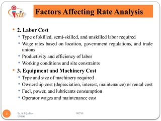 Er.A.B.Jadhav 90750
09500
Factors Affecting Rate Analysis
3
 2. Labor Cost
 Type of skilled, semi-skilled, and unskilled labor required
 Wage rates based on location, government regulations, and trade
unions
 Productivity and efficiency of labor
 Working conditions and site constraints
 3. Equipment and Machinery Cost
 Type and size of machinery required
 Ownership cost (depreciation, interest, maintenance) or rental cost
 Fuel, power, and lubricants consumption
 Operator wages and maintenance cost
 