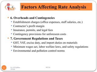Er.A.B.Jadhav 90750
09500
Factors Affecting Rate Analysis
5
 6. Overheads and Contingencies
 Establishment charges (office expenses, staff salaries, etc.)
 Contractor’s profit margin
 Insurance, permits, and legal fees
 Contingency provisions for unforeseen costs
 7. Government Regulations and Taxes
 GST, VAT, excise duty, and import duties on materials
 Minimum wages act, labor welfare laws, and safety regulations
 Environmental and pollution control norms
 