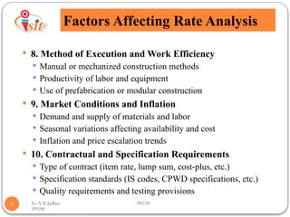 Er.A.B.Jadhav 90750
09500
Factors Affecting Rate Analysis
6
 8. Method of Execution and Work Efficiency
 Manual or mechanized construction methods
 Productivity of labor and equipment
 Use of prefabrication or modular construction
 9. Market Conditions and Inflation
 Demand and supply of materials and labor
 Seasonal variations affecting availability and cost
 Inflation and price escalation trends
 10. Contractual and Specification Requirements
 Type of contract (item rate, lump sum, cost-plus, etc.)
 Specification standards (IS codes, CPWD specifications, etc.)
 Quality requirements and testing provisions
 