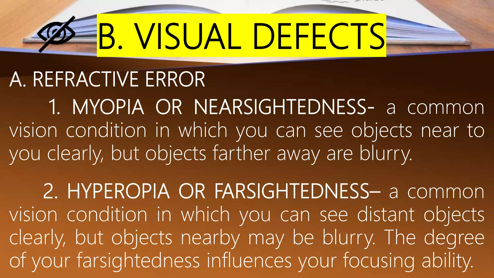 B. VISUAL DEFECTS
A. REFRACTIVE ERROR
1. MYOPIA OR NEARSIGHTEDNESS- a common
vision condition in which you can see objects near to
you clearly, but objects farther away are blurry.
2. HYPEROPIA OR FARSIGHTEDNESS– a common
vision condition in which you can see distant objects
clearly, but objects nearby may be blurry. The degree
of your farsightedness influences your focusing ability.
 
