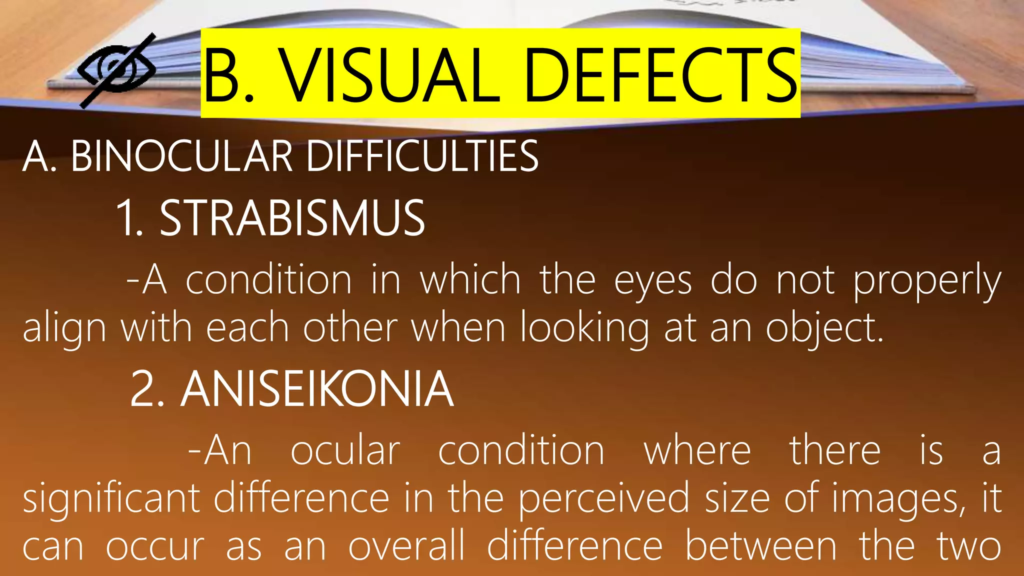 B. VISUAL DEFECTS
A. BINOCULAR DIFFICULTIES
1. STRABISMUS
-A condition in which the eyes do not properly
align with each other when looking at an object.
2. ANISEIKONIA
-An ocular condition where there is a
significant difference in the perceived size of images, it
can occur as an overall difference between the two
 