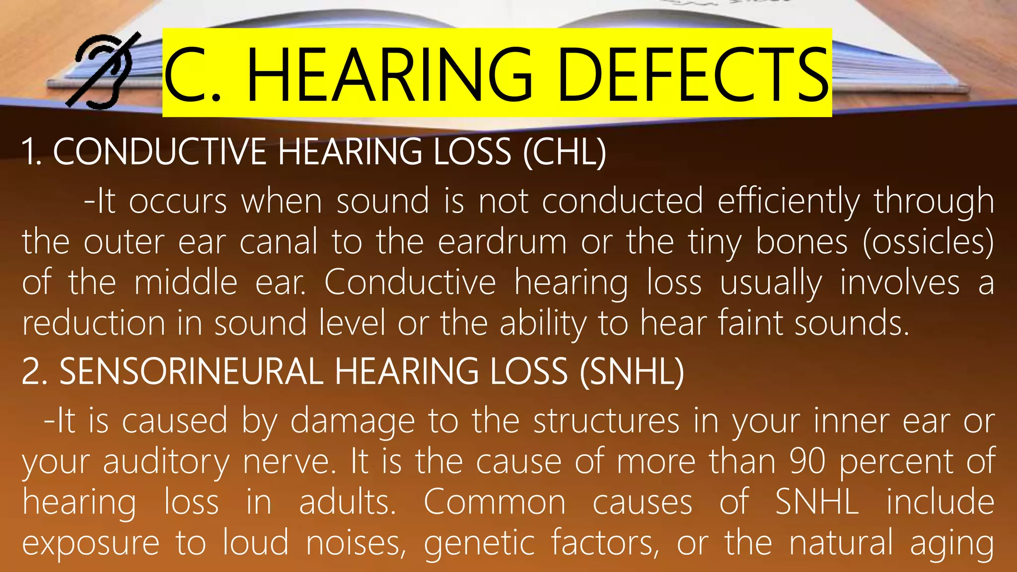 C. HEARING DEFECTS
1. CONDUCTIVE HEARING LOSS (CHL)
-It occurs when sound is not conducted efficiently through
the outer ear canal to the eardrum or the tiny bones (ossicles)
of the middle ear. Conductive hearing loss usually involves a
reduction in sound level or the ability to hear faint sounds.
2. SENSORINEURAL HEARING LOSS (SNHL)
-It is caused by damage to the structures in your inner ear or
your auditory nerve. It is the cause of more than 90 percent of
hearing loss in adults. Common causes of SNHL include
exposure to loud noises, genetic factors, or the natural aging
 