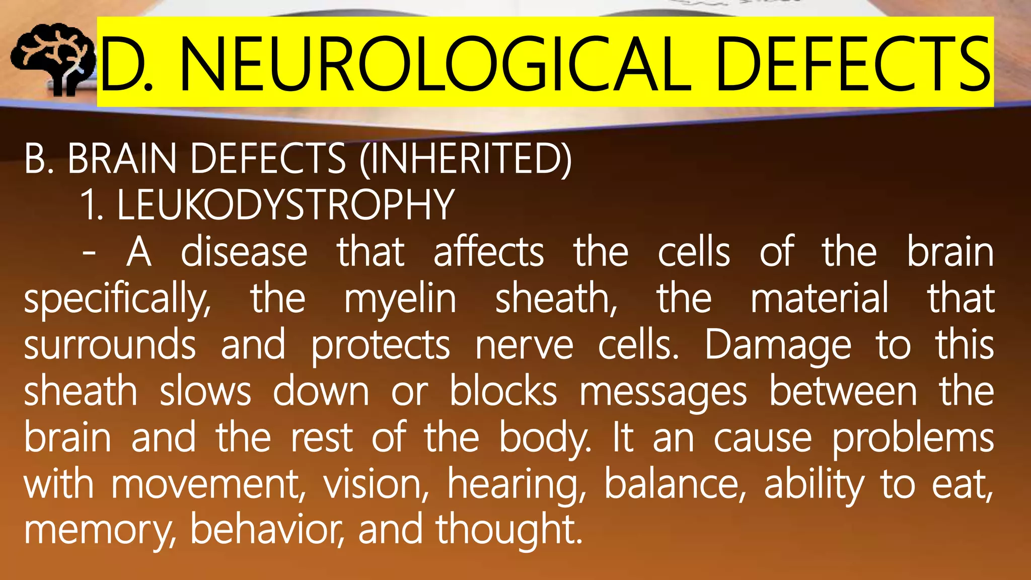 D. NEUROLOGICAL DEFECTS
B. BRAIN DEFECTS (INHERITED)
1. LEUKODYSTROPHY
- A disease that affects the cells of the brain
specifically, the myelin sheath, the material that
surrounds and protects nerve cells. Damage to this
sheath slows down or blocks messages between the
brain and the rest of the body. It an cause problems
with movement, vision, hearing, balance, ability to eat,
memory, behavior, and thought.
 
