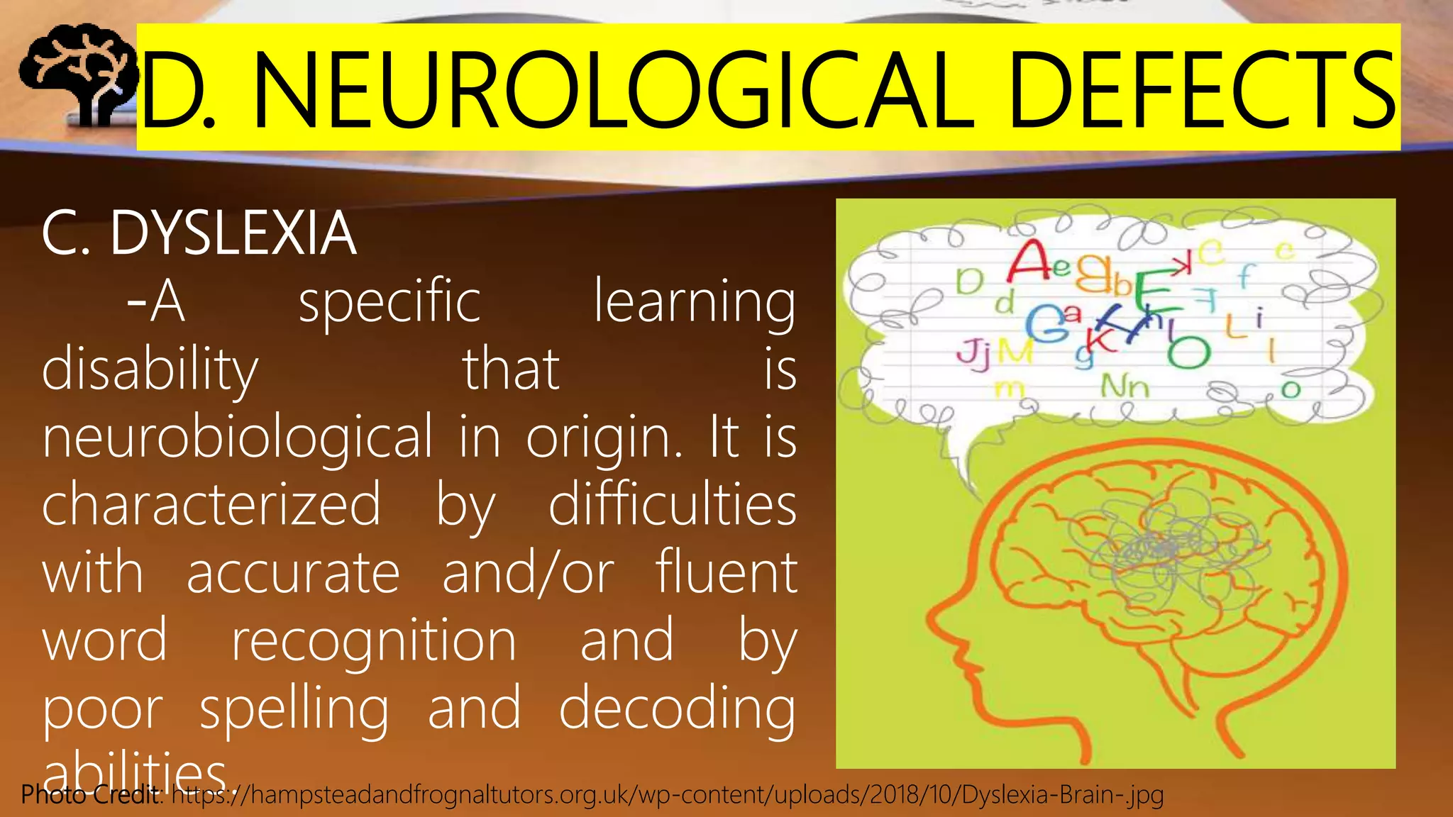 D. NEUROLOGICAL DEFECTS
C. DYSLEXIA
-A specific learning
disability that is
neurobiological in origin. It is
characterized by difficulties
with accurate and/or fluent
word recognition and by
poor spelling and decoding
abilities.Photo Credit: https://hampsteadandfrognaltutors.org.uk/wp-content/uploads/2018/10/Dyslexia-Brain-.jpg
 