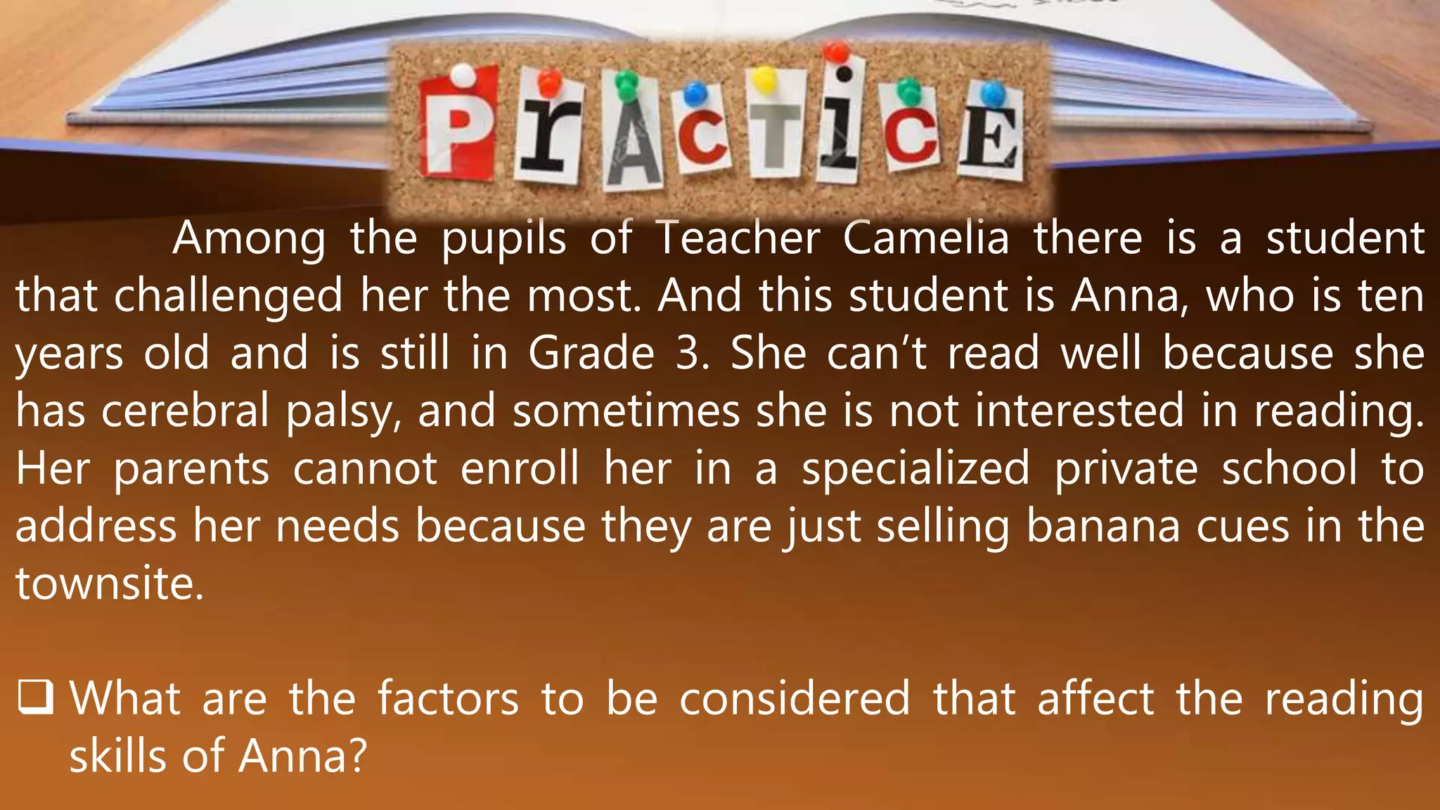 Among the pupils of Teacher Camelia there is a student
that challenged her the most. And this student is Anna, who is ten
years old and is still in Grade 3. She can’t read well because she
has cerebral palsy, and sometimes she is not interested in reading.
Her parents cannot enroll her in a specialized private school to
address her needs because they are just selling banana cues in the
townsite.
 What are the factors to be considered that affect the reading
skills of Anna?
 