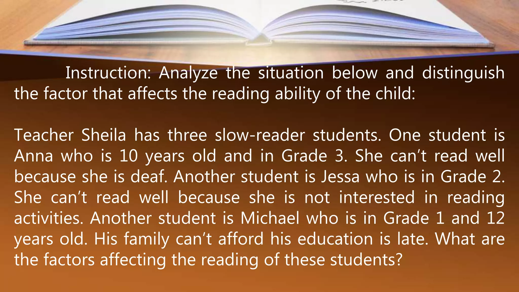 Instruction: Analyze the situation below and distinguish
the factor that affects the reading ability of the child:
Teacher Sheila has three slow-reader students. One student is
Anna who is 10 years old and in Grade 3. She can’t read well
because she is deaf. Another student is Jessa who is in Grade 2.
She can’t read well because she is not interested in reading
activities. Another student is Michael who is in Grade 1 and 12
years old. His family can’t afford his education is late. What are
the factors affecting the reading of these students?
 