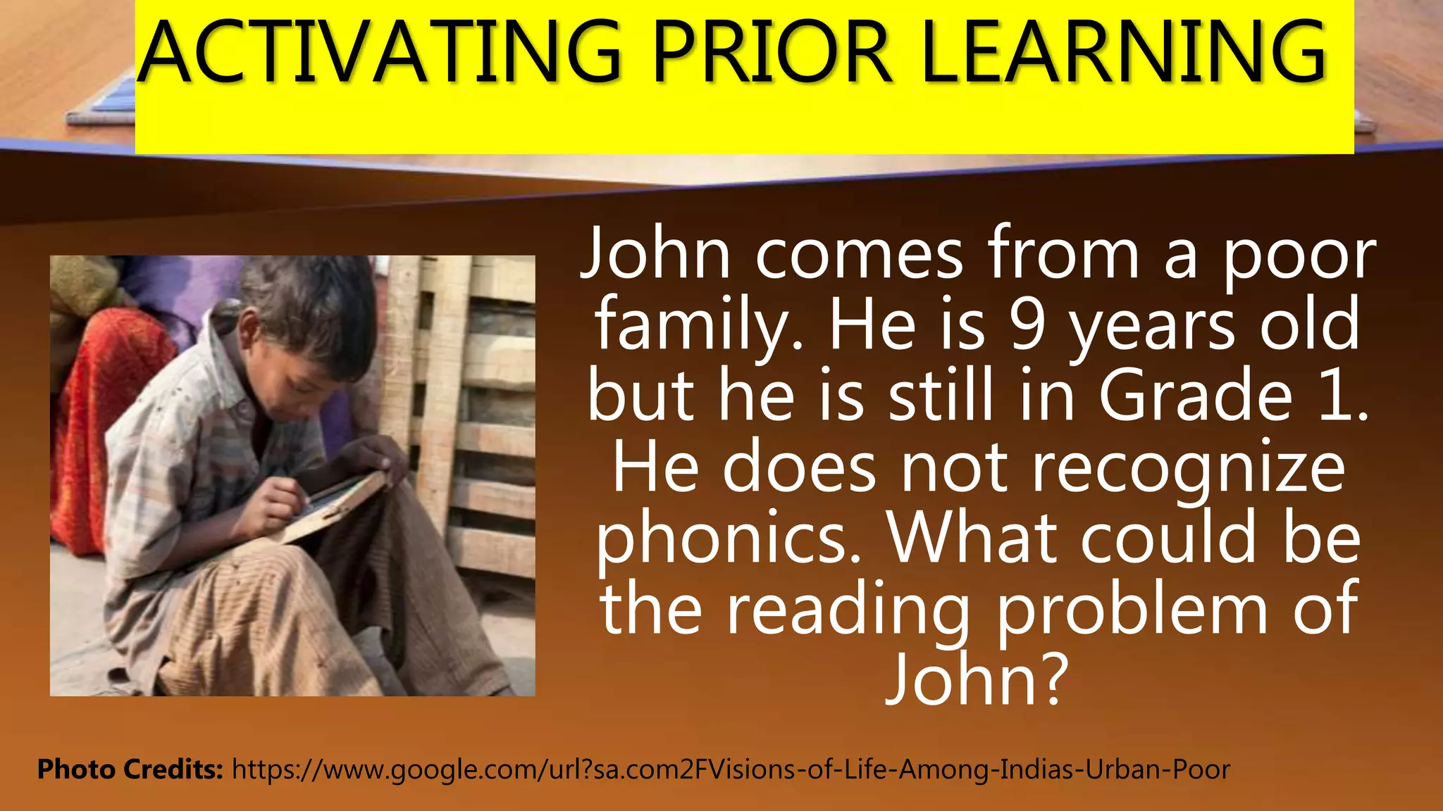 ACTIVATING PRIOR LEARNING
John comes from a poor
family. He is 9 years old
but he is still in Grade 1.
He does not recognize
phonics. What could be
the reading problem of
John?
Photo Credits: https://www.google.com/url?sa.com2FVisions-of-Life-Among-Indias-Urban-Poor
 