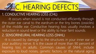 C. HEARING DEFECTS
1. CONDUCTIVE HEARING LOSS (CHL)
-It occurs when sound is not conducted efficiently through
the outer ear canal to the eardrum or the tiny bones (ossicles)
of the middle ear. Conductive hearing loss usually involves a
reduction in sound level or the ability to hear faint sounds.
2. SENSORINEURAL HEARING LOSS (SNHL)
-It is caused by damage to the structures in your inner ear or
your auditory nerve. It is the cause of more than 90 percent of
hearing loss in adults. Common causes of SNHL include
exposure to loud noises, genetic factors, or the natural aging
 