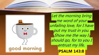 Let the morning bring
me word of your
unfailing love, for I have
put my trust in you.
Show me the way I
should go, for to you I
entrust my life.
PSALM 143:8
 
