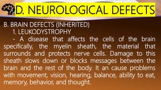 D. NEUROLOGICAL DEFECTS
B. BRAIN DEFECTS (INHERITED)
1. LEUKODYSTROPHY
- A disease that affects the cells of the brain
specifically, the myelin sheath, the material that
surrounds and protects nerve cells. Damage to this
sheath slows down or blocks messages between the
brain and the rest of the body. It an cause problems
with movement, vision, hearing, balance, ability to eat,
memory, behavior, and thought.
 