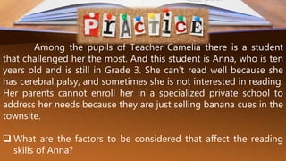 Among the pupils of Teacher Camelia there is a student
that challenged her the most. And this student is Anna, who is ten
years old and is still in Grade 3. She can’t read well because she
has cerebral palsy, and sometimes she is not interested in reading.
Her parents cannot enroll her in a specialized private school to
address her needs because they are just selling banana cues in the
townsite.
 What are the factors to be considered that affect the reading
skills of Anna?
 