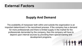 External Factors
Supply And Demand
The availability of manpower both within and outside the organization is an
important determinant in the recruitment process. If the company has a demand
for more professionals and there is limited supply in the market for the
professionals demanded by the company, then the company will have to
depend upon internal sources by providing them special training and
development programs.
 