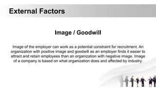 External Factors
Image / Goodwill
Image of the employer can work as a potential constraint for recruitment. An
organization with positive image and goodwill as an employer finds it easier to
attract and retain employees than an organization with negative image. Image
of a company is based on what organization does and affected by industry.
 