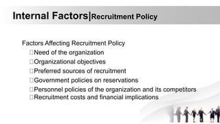 Internal Factors|Recruitment Policy
Factors Affecting Recruitment Policy
Need of the organization
Organizational objectives
Preferred sources of recruitment
Government policies on reservations
Personnel policies of the organization and its competitors
Recruitment costs and financial implications
 