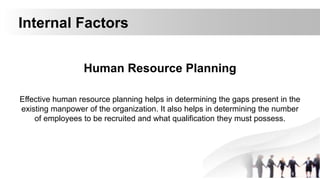 Internal Factors
Human Resource Planning
Effective human resource planning helps in determining the gaps present in the
existing manpower of the organization. It also helps in determining the number
of employees to be recruited and what qualification they must possess.
 