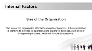 Internal Factors
Size of the Organization
The size of the organization affects the recruitment process. If the organization
is planning to increase its operations and expand its business, it will think of
hiring more personnel, which will handle its operations.
 