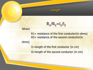 Length



                    R1/R2=l1/l2
Where
        R1= resistance of the first conductor(in ohms)
        R2= resistance of the second conductor(in
ohms)
        l1=length of the first conductor (in cm)
        l2=length of the second conductor (in cm)
 