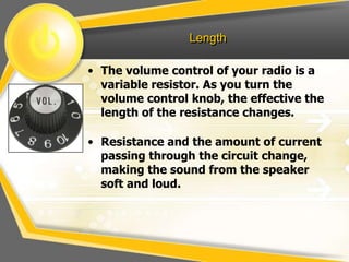 Length

• The volume control of your radio is a
  variable resistor. As you turn the
  volume control knob, the effective the
  length of the resistance changes.

• Resistance and the amount of current
  passing through the circuit change,
  making the sound from the speaker
  soft and loud.
 