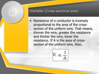 Diameter (Cross-sectional area)

• Resistance of a conductor is inversely
  proportional to the area of the cross-
  section of the uniform wire. That means,
  thinner the wire, greater the resistance
  and thicker the wire, lower the
  resistance. If A is the area of cross-
  section of the uniform wire, then,
 