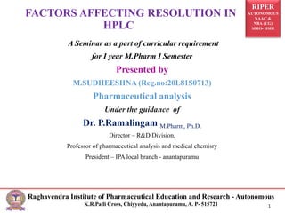 RIPER
AUTONOMOUS
NAAC &
NBA (UG)
SIRO- DSIR
Raghavendra Institute of Pharmaceutical Education and Research - Autonomous
K.R.Palli Cross, Chiyyedu, Anantapuramu, A. P- 515721 1
A Seminar as a part of curricular requirement
for I year M.Pharm I Semester
Presented by
M.SUDHEESHNA (Reg.no:20L81S0713)
Pharmaceutical analysis
Under the guidance of
Dr. P.Ramalingam M.Pharm, Ph.D.
Director – R&D Division,
Professor of pharmaceutical analysis and medical chemisry
President – IPA local branch - anantapuramu
FACTORS AFFECTING RESOLUTION IN
HPLC
 