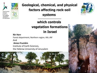 Geological, chemical, and physical
factors affecting rock-soil
systems
..............................................
which controls
vegetation formations
in Israel
Nir Herr
Forest department, Northern region, KKL-JNF
And
Amos Frumkin
Institute of Earth Sciences,
the Hebrew University of Jerusalem
 
