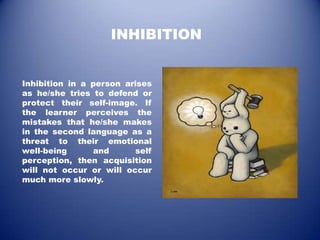 INHIBITION


Inhibition in a person arises
as he/she tries to defend or
protect their self-image. If
the learner perceives the
mistakes that he/she makes
in the second language as a
threat to their emotional
well-being      and      self
perception, then acquisition
will not occur or will occur
much more slowly.
 