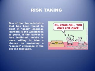 RISK TAKING

One of the characteristics
that has been found to
exist in "good" language
learners is the willingness
to guess. If the learner is
less inhibited, he/she is
more willing to take a
chance on producing a
"correct" utterance in the
second language.
 