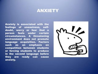ANXIETY

Anxiety is associated with the
feelings of uneasiness, self-
doubt, worry or fear that a
person feels under certain
circumstances. A threatening
environment does not promote
language acquisition. Factors
such    as  an   emphasis   on
competition between students
or forcing students to produce
in the second language before
they are ready can cause
anxiety.
 