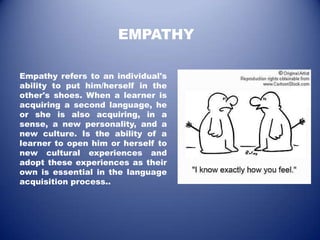 EMPATHY

Empathy refers to an individual's
ability to put him/herself in the
other's shoes. When a learner is
acquiring a second language, he
or she is also acquiring, in a
sense, a new personality, and a
new culture. Is the ability of a
learner to open him or herself to
new cultural experiences and
adopt these experiences as their
own is essential in the language
acquisition process..
 