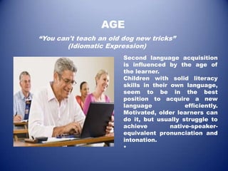 AGE
“You can't teach an old dog new tricks”
        (Idiomatic Expression)
                        Second language acquisition
                        is influenced by the age of
                        the learner.
                        Children with solid literacy
                        skills in their own language,
                        seem to be in the best
                        position to acquire a new
                        language             efficiently.
                        Motivated, older learners can
                        do it, but usually struggle to
                        achieve         native-speaker-
                        equivalent pronunciation and
                        intonation.
                        •
 
