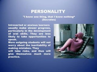 PERSONALITY
           "I know one thing, that I know nothing“
                         (Socrates)

Introverted or anxious learners
usually make slower progress,
particularly in the development
of oral skills. They are less
likely to take opportunities to
speak.
More outgoing students will not
worry about the inevitability of
making mistakes. They
will take risks, and thus will
give themselves much more
practice.
 