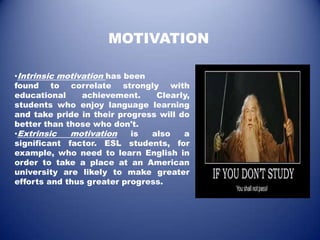 MOTIVATION

•Intrinsic motivation has been
found to correlate strongly with
educational     achievement.    Clearly,
students who enjoy language learning
and take pride in their progress will do
better than those who don't.
•Extrinsic   motivation    is  also    a
significant factor. ESL students, for
example, who need to learn English in
order to take a place at an American
university are likely to make greater
efforts and thus greater progress.
 