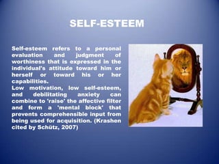 SELF-ESTEEM

Self-esteem refers to a personal
evaluation     and    judgment       of
worthiness that is expressed in the
individual's attitude toward him or
herself or toward his or her
capabilities.
Low motivation, low self-esteem,
and    debilitating    anxiety     can
combine to 'raise' the affective filter
and form a 'mental block' that
prevents comprehensible input from
being used for acquisition. (Krashen
cited by Schütz, 2007)
 