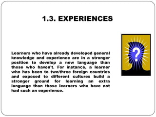 1.3. EXPERIENCES
Learners who have already developed general
knowledge and experience are in a stronger
position to develop a new language than
those who haven't. For instance, a learner
who has been to two/three foreign countries
and exposed to different cultures build a
stronger ground for learning an extra
language than those learners who have not
had such an experience.
 