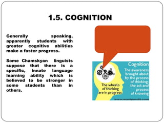 1.5. COGNITION
Generally speaking,
apparently students with
greater cognitive abilities
make a faster progress.
Some Chamskyan linguists
suppose that there is a
specific, innate language
learning ability which is
believed to be stronger in
some students than in
others.
 