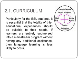 2.1. CURRICULUM
Particularly for the ESL students, it
is essential that the totality of thier
educational experiences should
be suitable to their needs. If
learners are entirely submersed
into a mainstream program without
having any additional assistance,
then language learning is less
likely to occur.
 