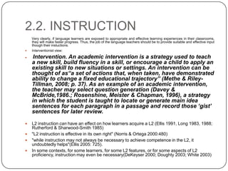 2.2. INSTRUCTION
Very clearly, if language learners are exposed to appropriate and effective learning experiences in their classrooms,
they will make faster progress. Thus, the job of the language teachers should be to provide suitable and effective input
though their instuctions.
 Interventionist view:
 Intervention. An academic intervention is a strategy used to teach
a new skill, build fluency in a skill, or encourage a child to apply an
existing skill to new situations or settings. An intervention can be
thought of as“a set of actions that, when taken, have demonstrated
ability to change a fixed educational trajectory” (Methe & Riley-
Tillman, 2008; p. 37). As an example of an academic intervention,
the teacher may select question generation (Davey &
McBride,1986.; Rosenshine, Meister & Chapman, 1996), a strategy
in which the student is taught to locate or generate main idea
sentences for each paragraph in a passage and record those „gist‟
sentences for later review.
 L2 instruction can have an effect on how learners acquire a L2 (Ellis 1991, Long 1983, 1988;
Rutherford & Sharwood-Smith 1985)
 "L2 instruction is effective in its own right" (Norris & Ortega 2000:480)
 "while instruction may not always be necessary to achieve competence in the L2, it
undoubtedly helps"(Ellis 2005: 725).
 In some contexts, for some learners, for some L2 features, or for some aspects of L2
proficiency, instruction may even be necessary(DeKeyser 2000; Doughty 2003; White 2003)
 