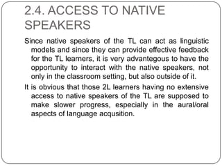 2.4. ACCESS TO NATIVE
SPEAKERS
Since native speakers of the TL can act as linguistic
models and since they can provide effective feedback
for the TL learners, it is very advantegous to have the
opportunity to interact with the native speakers, not
only in the classroom setting, but also outside of it.
It is obvious that those 2L learners having no extensive
access to native speakers of the TL are supposed to
make slower progress, especially in the aural/oral
aspects of language acqusition.
 