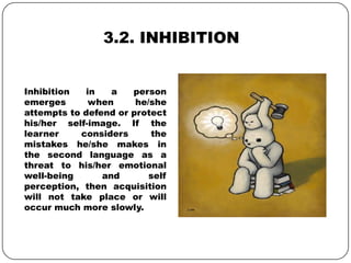 3.2. INHIBITION
Inhibition in a person
emerges when he/she
attempts to defend or protect
his/her self-image. If the
learner considers the
mistakes he/she makes in
the second language as a
threat to his/her emotional
well-being and self
perception, then acquisition
will not take place or will
occur much more slowly.
 