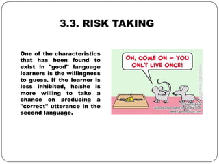 3.3. RISK TAKING
One of the characteristics
that has been found to
exist in "good" language
learners is the willingness
to guess. If the learner is
less inhibited, he/she is
more willing to take a
chance on producing a
"correct" utterance in the
second language.
 