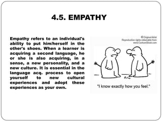 4.5. EMPATHY
Empathy refers to an individual's
ability to put him/herself in the
other's shoes. When a learner is
acquiring a second language, he
or she is also acquiring, in a
sense, a new personality, and a
new culture. It is essential in the
language acq. process to open
yourself to new cultural
experiences and adopt these
experiences as your own.
 