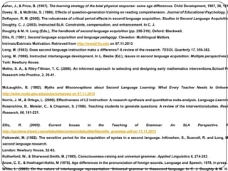 Asher, J., & Price, B. (1967). The learning strategy of the total physical response: some age differences. Child Development, 1967, 38, 121
Davey, B., & McBride, S. (1986). Effects of question-generation training on reading comprehension. Journal of Educational Psychology, 7
DeKeyser, R. M. (2000). The robustness of critical period effects in second language acquisition. Studies in Second Language Acquisition
Doughty, C. J. (2003). Instructed SLA: Constraints, compensation, and enhancement. In C. J.
Doughty & M. H. Long (Eds.), The handbook of second language acquisition (pp. 256-310). Oxford: Blackwell.
Ellis, R. (1991). Second language acquisition and language pedagogy. Clevedon: Multilingual Matters.
Intrinsic/Extrinsic Motivation. Retrieved from http://www2.fiu.edu on 07.11.2013
Long, M. (1983). Does second language instruction make a difference? A review of the research. TESOL Quarterly 17, 359-382.
Long, M. (1988). Instructed interlanguage development. In L. Beebe (Ed.), Issues in second language acquisition: Multiple perspectives (
York: Newbury House.
Methe, S. A., & Riley-Tillman, T. C. (2008). An informed approach to selecting and designing early mathematics interventions.School Ps
Research into Practice, 2, 29-41.
McLaughlin, B. (1992). Myths and Misconceptions about Second Language Learning: What Every Teacher Needs to Unlearn
http://www.ncela.gwu.edu/pubs/symposia on 07.11.2013
Norris, J. M., & Ortega, L. (2000). Effectiveness of L2 instruction: A research synthesis and quantitative meta-analysis. Language Learning
Rosenshine, B., Meister, C., & Chapman, S. (1996). Teaching students to generate questions: A review of the interventionstudies. Revie
Research, 66, 181-221.
Ellis, R. (2005). Current Issues in the Teaching of Grammar: An SLA Perspective. R
http://ojcsteve.tripod.com/sitebuildercontent/sitebuilderfiles/ellis_grammar.pdf on 11.11.2013
Patkowski, M. (1982). The sensitive period for the acquisition of syntax in a second language. InKrashen, S., Scarcell, R. and Long, M
second language research.
London: Newbury House, 52-63.
Rutherford, W., & Sharwood-Smith, M. (1985). Consciousness-raising and universal grammar. Applied Linguistics 6, 274-282.
Snow, C. E., & Hoefnagel-Hahle, M (1978). Age differences in the pronunciation of foreign sounds. Language and Speech, 1978, in press.
White, L. (2003). On the nature of interlanguage representation: Universal grammar in thesecond language. In C. J. Doughty & M. H.
 