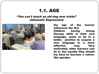 1.1. AGE
the age of the learner
influences the 2LA
Children having strong
literacy skills in their own
language, seem to be in a
better position to acquire a
new language in a more
effective way. Very
motivated, older learners can
do it, but usually they should
try hard to become a native-
like speaker.
“You can't teach an old dog new tricks”
(Idiomatic Expression)
 