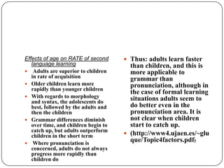 Effects of age on RATE of second
language learning
 Adults are superior to children
in rate of acquisition
 Older children learn more
rapidly than younger children
 With regards to morphology
and syntax, the adolescents do
best, followed by the adults and
then the children
 Grammar differences diminish
over time, and children begin to
catch up, but adults outperform
children in the short term
 Where pronunciation is
concerned, adults do not always
progress more rapidly than
children do
 Thus: adults learn faster
than children, and this is
more applicable to
grammar than
pronunciation, although in
the case of formal learning
situations adults seem to
do better even in the
pronunciation area. It is
not clear when children
start to catch up.
 (http://www4.ujaen.es/~glu
que/Topic4factors.pdf)
 
