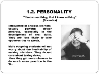 1.2. PERSONALITY
Introverted or anxious learners
usually perform slower
progress, especially in the
development of oral skills.
They are less likely to take
opportunities to speak.
More outgoing students will not
worry about the inevitability of
making mistakes. They do not
care about taking risks;
thus they get more chances to
do much more practice in the
TL.
"I know one thing, that I know nothing“
(Socrates)
 
