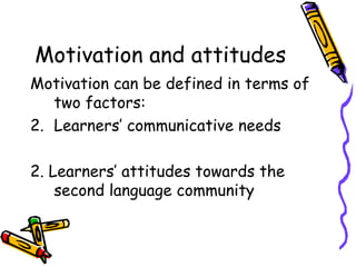 Motivation and attitudes Motivation can be defined in terms of two factors: Learners’ communicative needs 2. Learners’ attitudes towards the second language community 