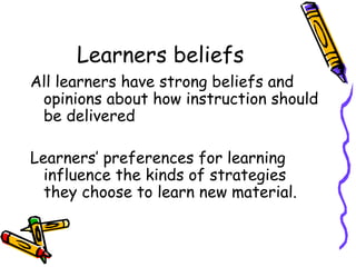 Learners beliefs All learners have strong beliefs and opinions about how instruction should be delivered Learners’ preferences for learning influence the kinds of strategies they choose to learn new material.  