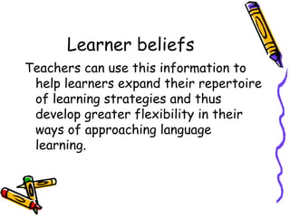 Learner beliefs Teachers can use this information to help learners expand their repertoire of learning strategies and thus develop greater flexibility in their ways of approaching language learning. 