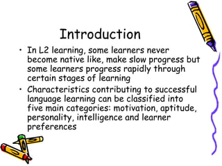 Introduction In L2 learning, some learners never become native like, make slow progress but some learners progress rapidly through certain stages of learning Characteristics contributing to successful language learning can be classified into five main categories: motivation, aptitude, personality, intelligence and learner preferences  